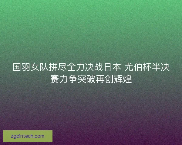 国羽女队拼尽全力决战日本 尤伯杯半决赛力争突破再创辉煌
