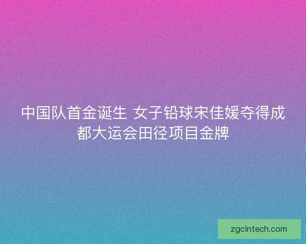 中国队首金诞生 女子铅球宋佳媛夺得成都大运会田径项目金牌