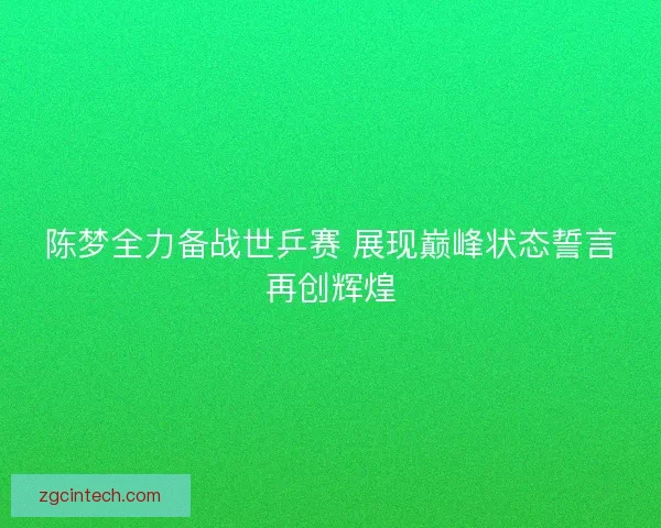陈梦全力备战世乒赛 展现巅峰状态誓言再创辉煌