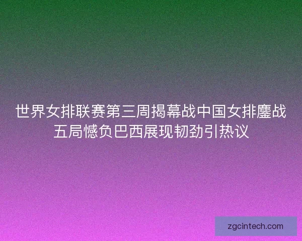 世界女排联赛第三周揭幕战中国女排鏖战五局憾负巴西展现韧劲引热议