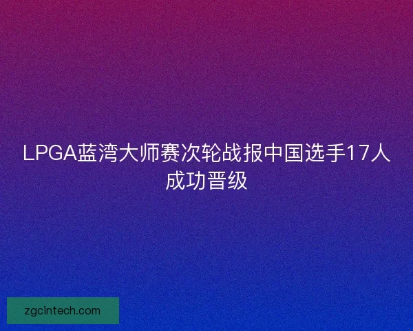 LPGA蓝湾大师赛次轮战报中国选手17人成功晋级